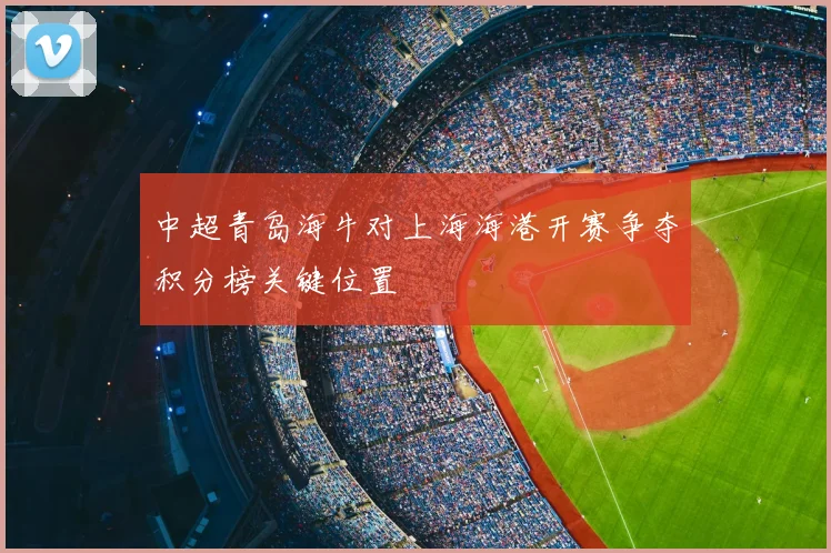 中超青岛海牛对上海海港开赛争夺积分榜关键位置