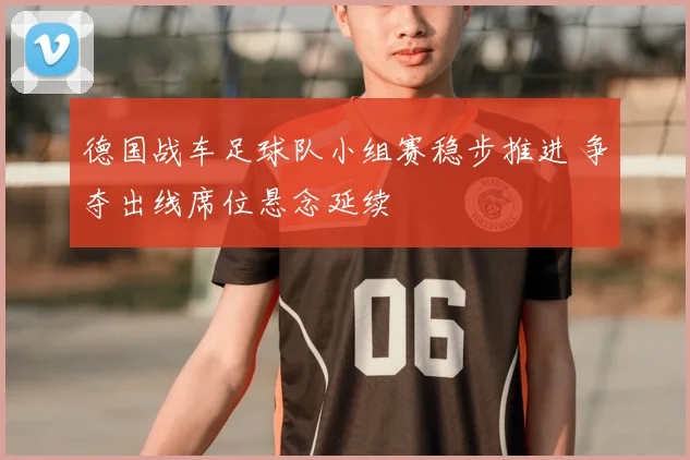 德国战车足球队小组赛稳步推进 争夺出线席位悬念延续