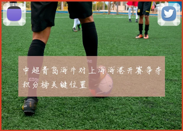 中超青岛海牛对上海海港开赛争夺积分榜关键位置